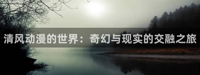 里番动漫app免费：清风动漫的世界：奇幻与现实的交融之旅
